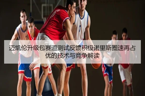 迈凯伦升级包赛道测试反馈积极诺里斯圈速再占优的技术与竞争解读