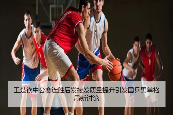 王楚钦中公赛连胜后发接发质量提升引发国乒男单格局新讨论