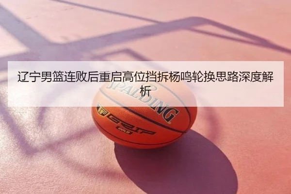 辽宁男篮连败后重启高位挡拆杨鸣轮换思路深度解析