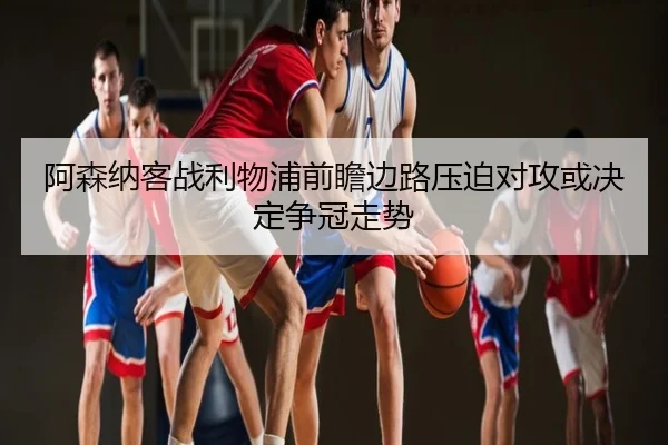 阿森纳客战利物浦前瞻边路压迫对攻或决定争冠走势 | mk